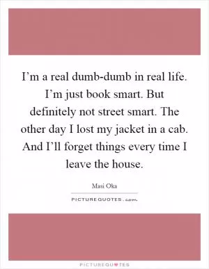 I’m a real dumb-dumb in real life. I’m just book smart. But definitely not street smart. The other day I lost my jacket in a cab. And I’ll forget things every time I leave the house Picture Quote #1