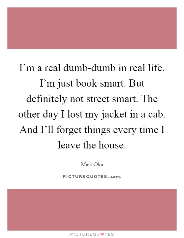 I'm a real dumb-dumb in real life. I'm just book smart. But definitely not street smart. The other day I lost my jacket in a cab. And I'll forget things every time I leave the house. Picture Quote #1