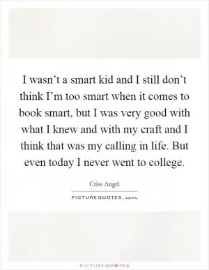 I wasn’t a smart kid and I still don’t think I’m too smart when it comes to book smart, but I was very good with what I knew and with my craft and I think that was my calling in life. But even today I never went to college Picture Quote #1