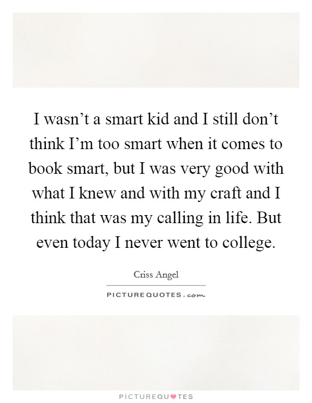 I wasn't a smart kid and I still don't think I'm too smart when it comes to book smart, but I was very good with what I knew and with my craft and I think that was my calling in life. But even today I never went to college. Picture Quote #1