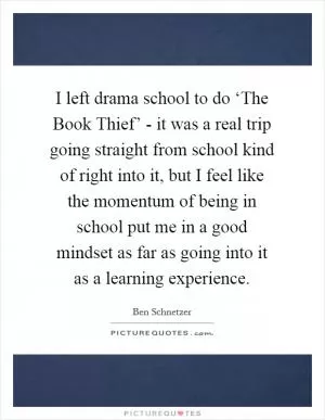 I left drama school to do ‘The Book Thief’ - it was a real trip going straight from school kind of right into it, but I feel like the momentum of being in school put me in a good mindset as far as going into it as a learning experience Picture Quote #1