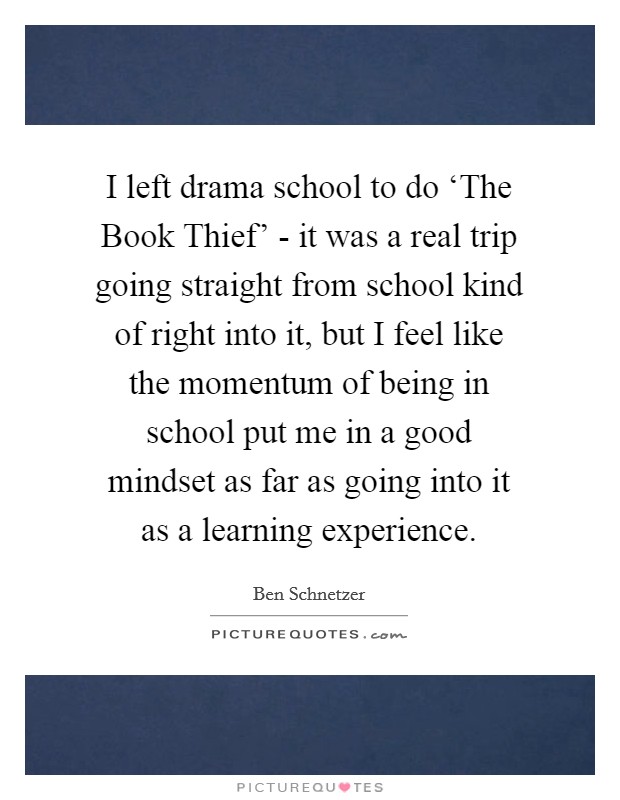 I left drama school to do ‘The Book Thief' - it was a real trip going straight from school kind of right into it, but I feel like the momentum of being in school put me in a good mindset as far as going into it as a learning experience. Picture Quote #1