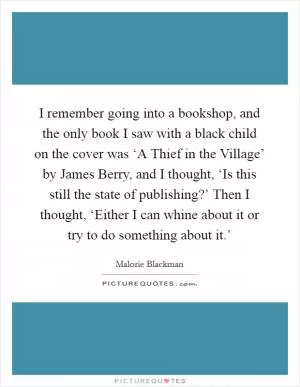 I remember going into a bookshop, and the only book I saw with a black child on the cover was ‘A Thief in the Village’ by James Berry, and I thought, ‘Is this still the state of publishing?’ Then I thought, ‘Either I can whine about it or try to do something about it.’ Picture Quote #1