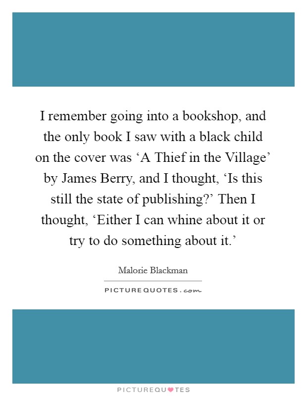 I remember going into a bookshop, and the only book I saw with a black child on the cover was ‘A Thief in the Village' by James Berry, and I thought, ‘Is this still the state of publishing?' Then I thought, ‘Either I can whine about it or try to do something about it.' Picture Quote #1