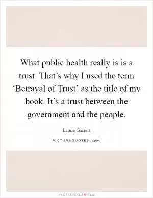 What public health really is is a trust. That’s why I used the term ‘Betrayal of Trust’ as the title of my book. It’s a trust between the government and the people Picture Quote #1