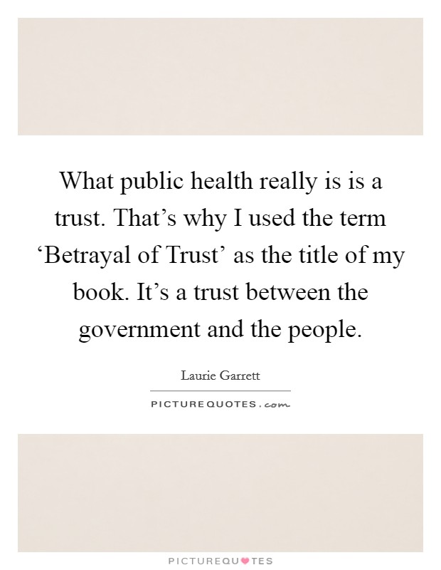 What public health really is is a trust. That's why I used the term ‘Betrayal of Trust' as the title of my book. It's a trust between the government and the people. Picture Quote #1