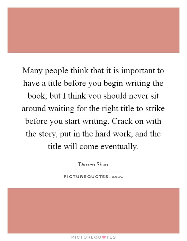 Many people think that it is important to have a title before you begin writing the book, but I think you should never sit around waiting for the right title to strike before you start writing. Crack on with the story, put in the hard work, and the title will come eventually. Picture Quote #1