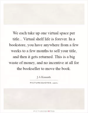 We each take up one virtual space per title... Virtual shelf life is forever. In a bookstore, you have anywhere from a few weeks to a few months to sell your title, and then it gets returned. This is a big waste of money, and no incentive at all for the bookseller to move the book Picture Quote #1