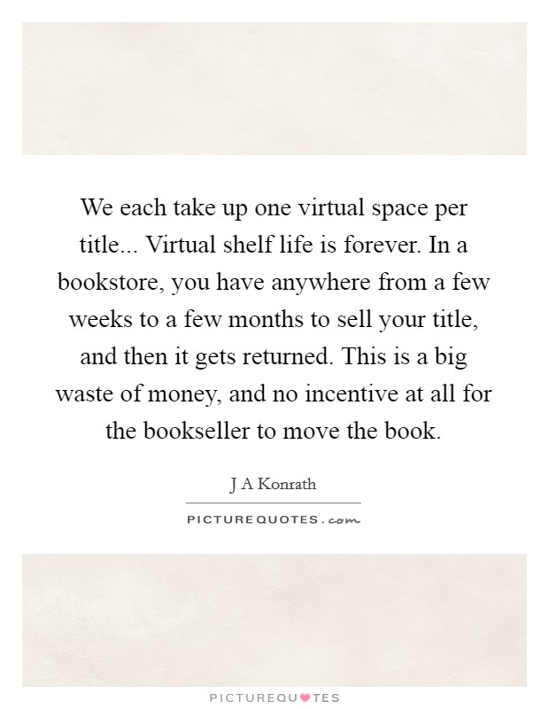 We each take up one virtual space per title... Virtual shelf life is forever. In a bookstore, you have anywhere from a few weeks to a few months to sell your title, and then it gets returned. This is a big waste of money, and no incentive at all for the bookseller to move the book. Picture Quote #1