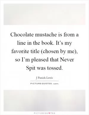 Chocolate mustache is from a line in the book. It’s my favorite title (chosen by me), so I’m pleased that Never Spit was tossed Picture Quote #1