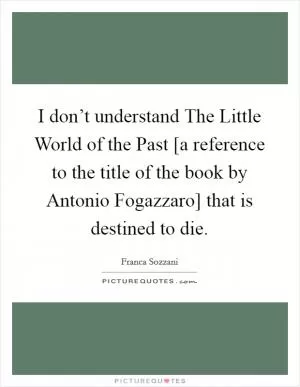 I don’t understand The Little World of the Past [a reference to the title of the book by Antonio Fogazzaro] that is destined to die Picture Quote #1