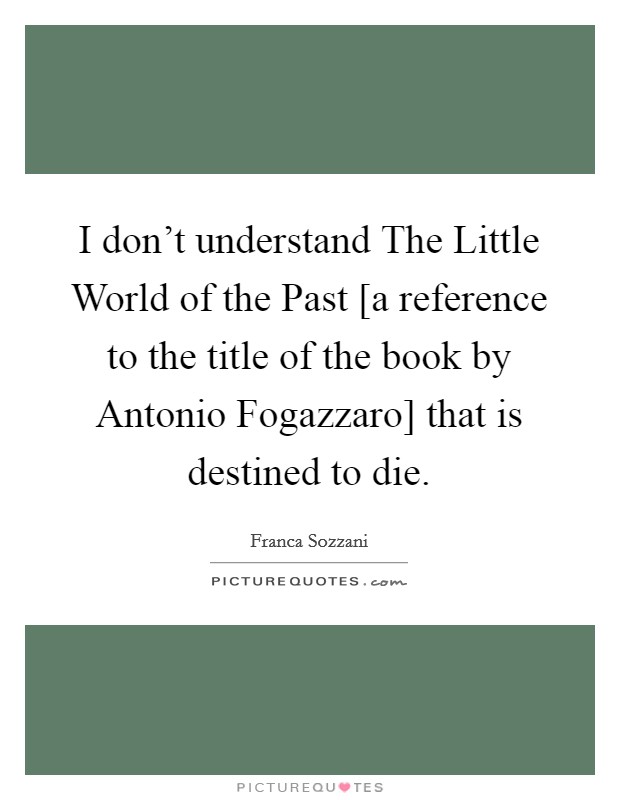 I don't understand The Little World of the Past [a reference to the title of the book by Antonio Fogazzaro] that is destined to die. Picture Quote #1