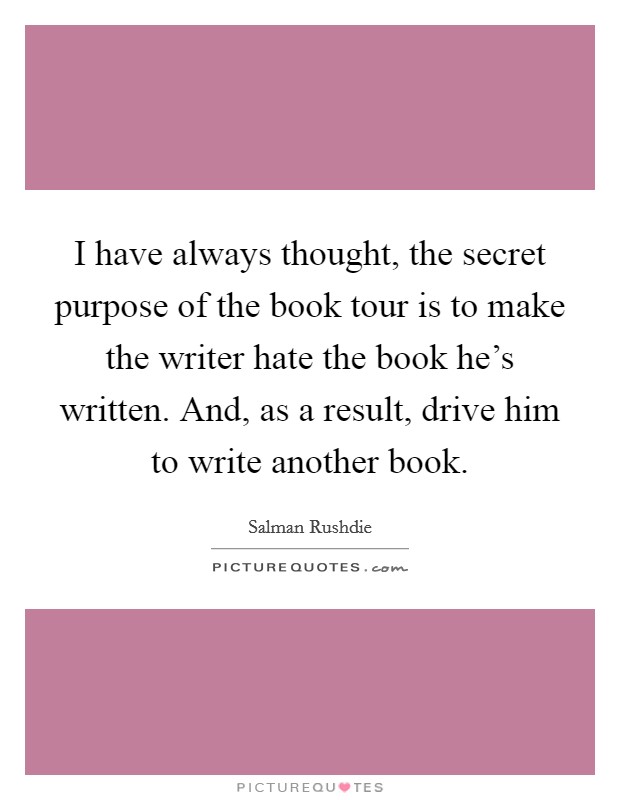 I have always thought, the secret purpose of the book tour is to make the writer hate the book he's written. And, as a result, drive him to write another book. Picture Quote #1