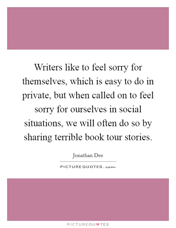 Writers like to feel sorry for themselves, which is easy to do in private, but when called on to feel sorry for ourselves in social situations, we will often do so by sharing terrible book tour stories. Picture Quote #1