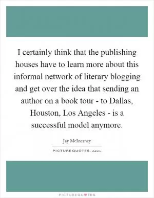 I certainly think that the publishing houses have to learn more about this informal network of literary blogging and get over the idea that sending an author on a book tour - to Dallas, Houston, Los Angeles - is a successful model anymore Picture Quote #1
