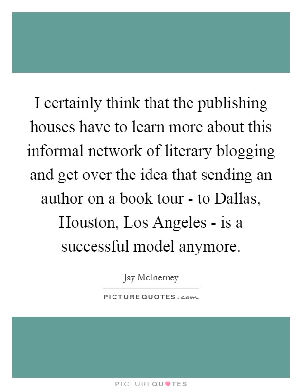 I certainly think that the publishing houses have to learn more about this informal network of literary blogging and get over the idea that sending an author on a book tour - to Dallas, Houston, Los Angeles - is a successful model anymore. Picture Quote #1