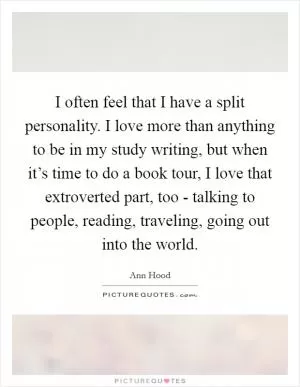 I often feel that I have a split personality. I love more than anything to be in my study writing, but when it’s time to do a book tour, I love that extroverted part, too - talking to people, reading, traveling, going out into the world Picture Quote #1