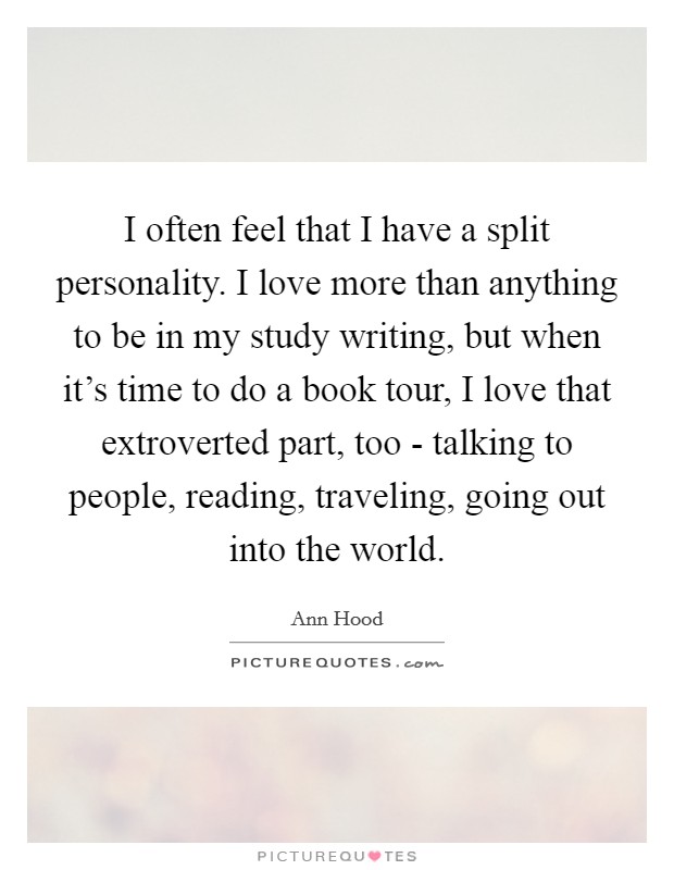 I often feel that I have a split personality. I love more than anything to be in my study writing, but when it's time to do a book tour, I love that extroverted part, too - talking to people, reading, traveling, going out into the world. Picture Quote #1