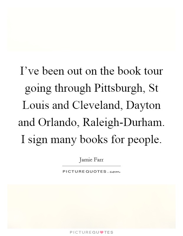 I've been out on the book tour going through Pittsburgh, St Louis and Cleveland, Dayton and Orlando, Raleigh-Durham. I sign many books for people. Picture Quote #1