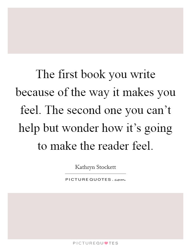 The first book you write because of the way it makes you feel. The second one you can't help but wonder how it's going to make the reader feel. Picture Quote #1