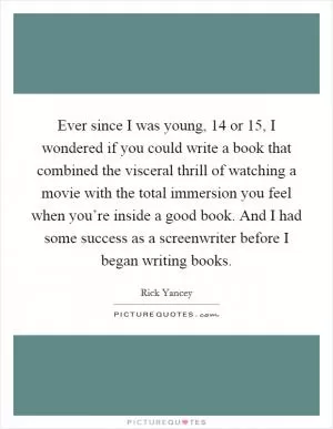 Ever since I was young, 14 or 15, I wondered if you could write a book that combined the visceral thrill of watching a movie with the total immersion you feel when you’re inside a good book. And I had some success as a screenwriter before I began writing books Picture Quote #1