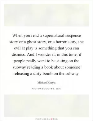 When you read a supernatural suspense story or a ghost story, or a horror story, the evil at play is something that you can dismiss. And I wonder if, in this time, if people really want to be sitting on the subway reading a book about someone releasing a dirty bomb on the subway Picture Quote #1