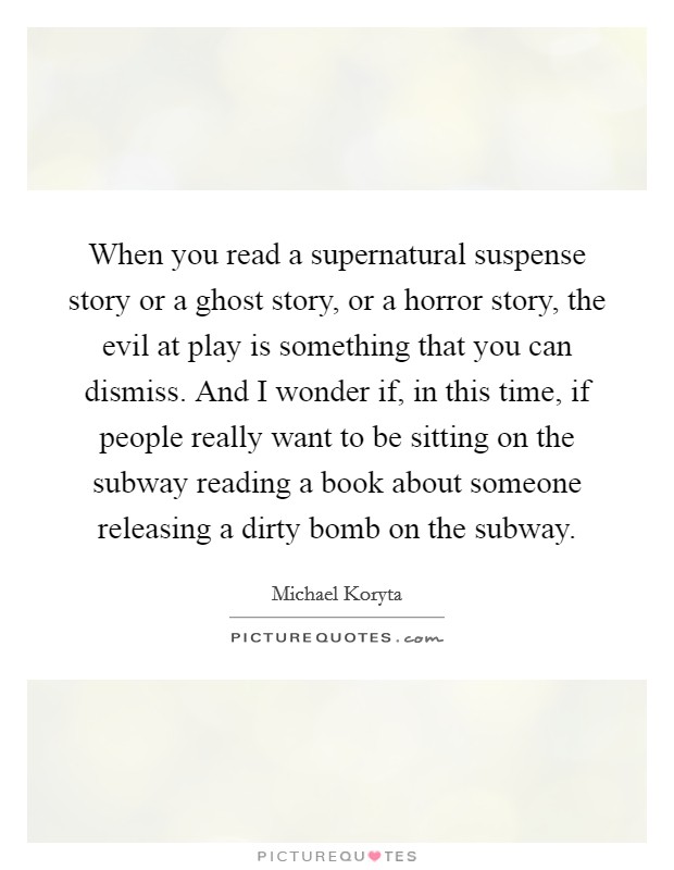 When you read a supernatural suspense story or a ghost story, or a horror story, the evil at play is something that you can dismiss. And I wonder if, in this time, if people really want to be sitting on the subway reading a book about someone releasing a dirty bomb on the subway. Picture Quote #1