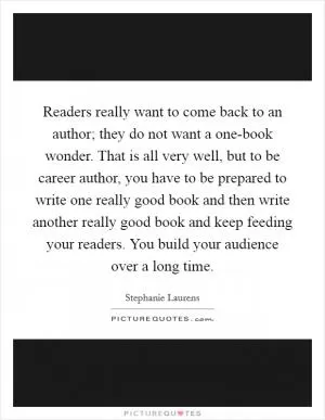 Readers really want to come back to an author; they do not want a one-book wonder. That is all very well, but to be career author, you have to be prepared to write one really good book and then write another really good book and keep feeding your readers. You build your audience over a long time Picture Quote #1