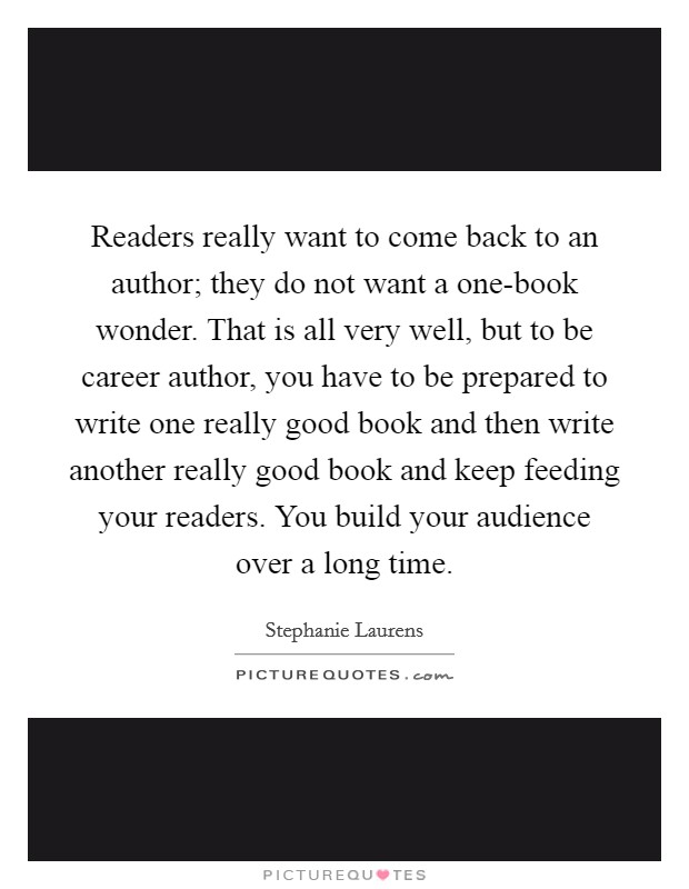 Readers really want to come back to an author; they do not want a one-book wonder. That is all very well, but to be career author, you have to be prepared to write one really good book and then write another really good book and keep feeding your readers. You build your audience over a long time. Picture Quote #1