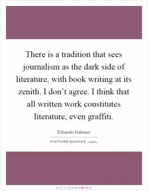 There is a tradition that sees journalism as the dark side of literature, with book writing at its zenith. I don’t agree. I think that all written work constitutes literature, even graffiti Picture Quote #1