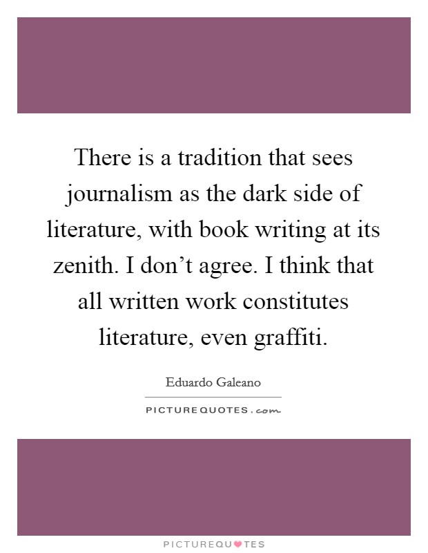 There is a tradition that sees journalism as the dark side of literature, with book writing at its zenith. I don't agree. I think that all written work constitutes literature, even graffiti. Picture Quote #1