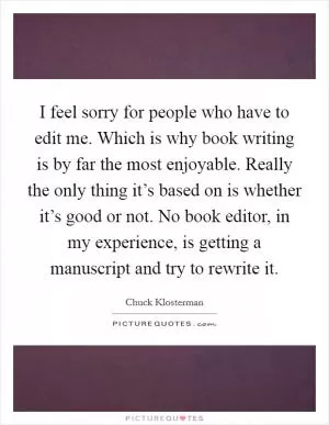 I feel sorry for people who have to edit me. Which is why book writing is by far the most enjoyable. Really the only thing it’s based on is whether it’s good or not. No book editor, in my experience, is getting a manuscript and try to rewrite it Picture Quote #1