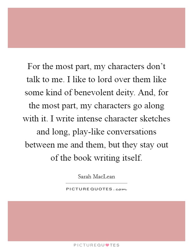 For the most part, my characters don't talk to me. I like to lord over them like some kind of benevolent deity. And, for the most part, my characters go along with it. I write intense character sketches and long, play-like conversations between me and them, but they stay out of the book writing itself. Picture Quote #1