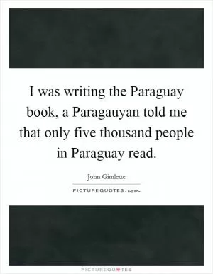 I was writing the Paraguay book, a Paragauyan told me that only five thousand people in Paraguay read Picture Quote #1