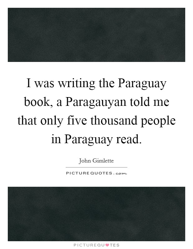 I was writing the Paraguay book, a Paragauyan told me that only five thousand people in Paraguay read. Picture Quote #1