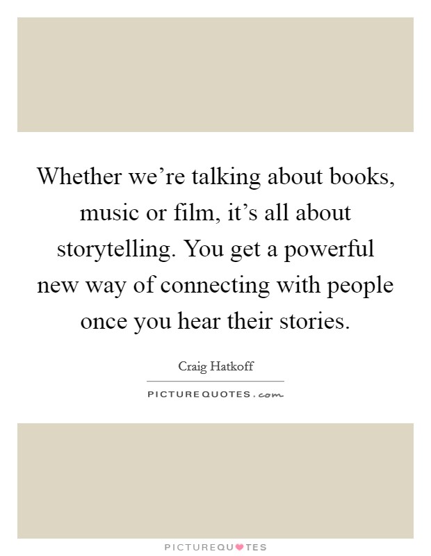 Whether we're talking about books, music or film, it's all about storytelling. You get a powerful new way of connecting with people once you hear their stories. Picture Quote #1
