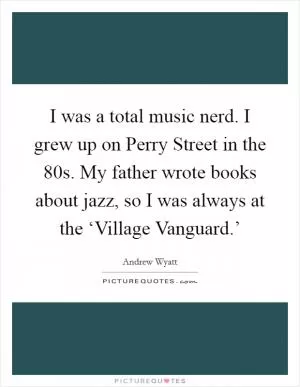 I was a total music nerd. I grew up on Perry Street in the  80s. My father wrote books about jazz, so I was always at the ‘Village Vanguard.’ Picture Quote #1