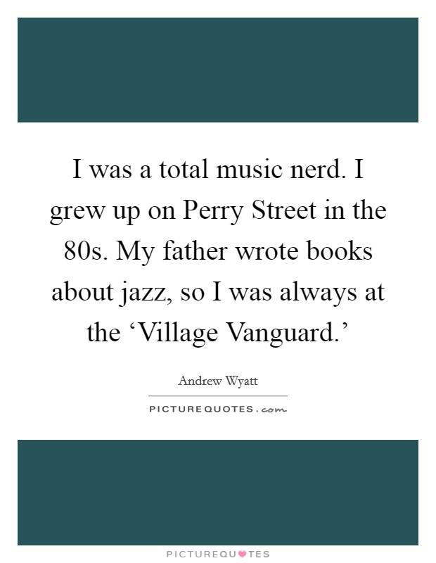 I was a total music nerd. I grew up on Perry Street in the  80s. My father wrote books about jazz, so I was always at the ‘Village Vanguard.' Picture Quote #1