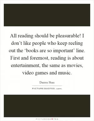 All reading should be pleasurable! I don’t like people who keep reeling out the ‘books are so important’ line. First and foremost, reading is about entertainment, the same as movies, video games and music Picture Quote #1