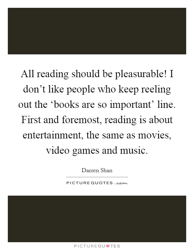 All reading should be pleasurable! I don't like people who keep reeling out the ‘books are so important' line. First and foremost, reading is about entertainment, the same as movies, video games and music. Picture Quote #1