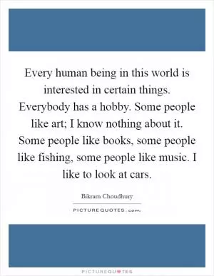 Every human being in this world is interested in certain things. Everybody has a hobby. Some people like art; I know nothing about it. Some people like books, some people like fishing, some people like music. I like to look at cars Picture Quote #1