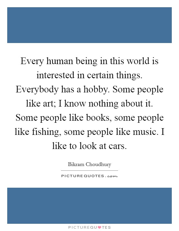 Every human being in this world is interested in certain things. Everybody has a hobby. Some people like art; I know nothing about it. Some people like books, some people like fishing, some people like music. I like to look at cars. Picture Quote #1