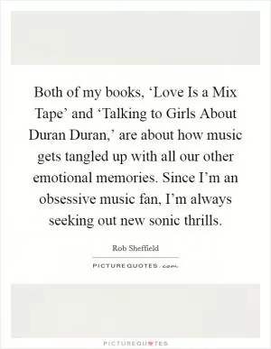 Both of my books, ‘Love Is a Mix Tape’ and ‘Talking to Girls About Duran Duran,’ are about how music gets tangled up with all our other emotional memories. Since I’m an obsessive music fan, I’m always seeking out new sonic thrills Picture Quote #1