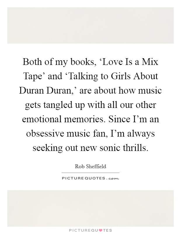Both of my books, ‘Love Is a Mix Tape’ and ‘Talking to Girls About Duran Duran,’ are about how music gets tangled up with all our other emotional memories. Since I’m an obsessive music fan, I’m always seeking out new sonic thrills Picture Quote #1