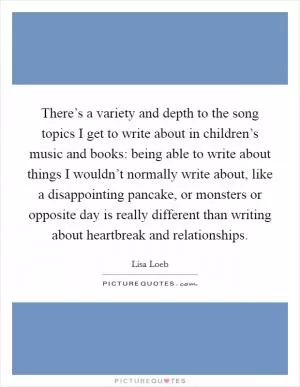 There’s a variety and depth to the song topics I get to write about in children’s music and books: being able to write about things I wouldn’t normally write about, like a disappointing pancake, or monsters or opposite day is really different than writing about heartbreak and relationships Picture Quote #1