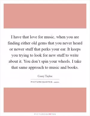 I have that love for music, when you are finding either old gems that you never heard or newer stuff that perks your ear. It keeps you trying to look for new stuff to write about it. You don’t spin your wheels. I take that same approach to music and books Picture Quote #1