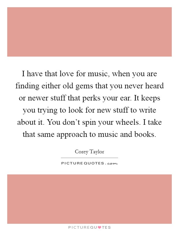 I have that love for music, when you are finding either old gems that you never heard or newer stuff that perks your ear. It keeps you trying to look for new stuff to write about it. You don't spin your wheels. I take that same approach to music and books. Picture Quote #1