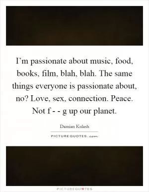 I’m passionate about music, food, books, film, blah, blah. The same things everyone is passionate about, no? Love, sex, connection. Peace. Not f - - g up our planet Picture Quote #1