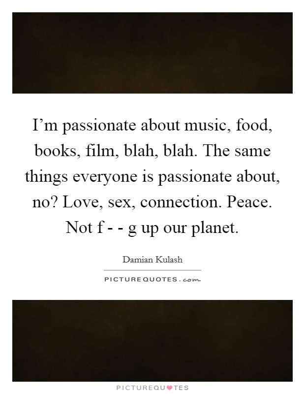 I'm passionate about music, food, books, film, blah, blah. The same things everyone is passionate about, no? Love, sex, connection. Peace. Not f - - g up our planet. Picture Quote #1