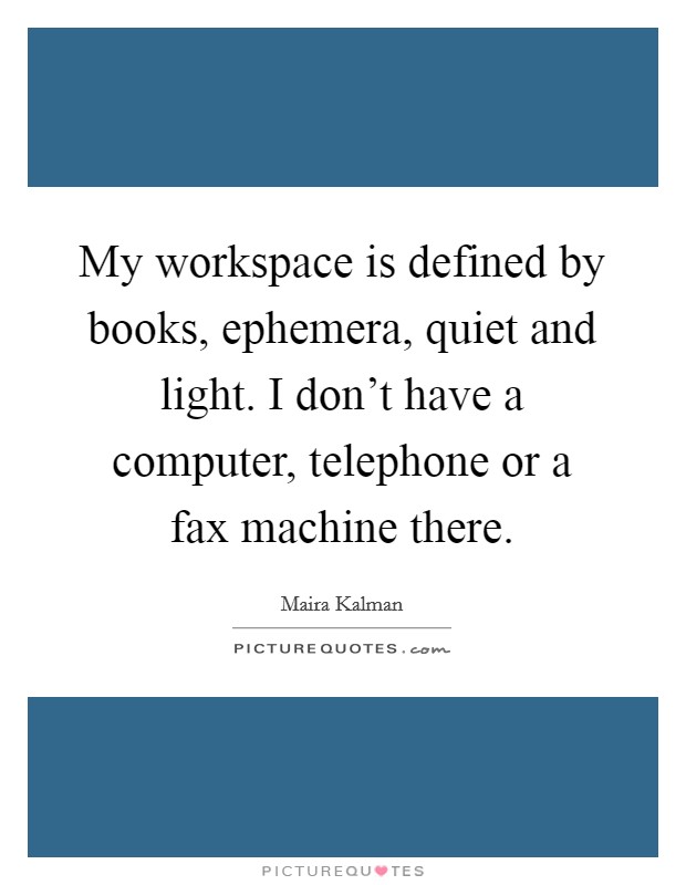 My workspace is defined by books, ephemera, quiet and light. I don't have a computer, telephone or a fax machine there. Picture Quote #1